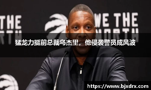 猛龙力挺前总裁乌杰里，他侵袭警员成风波